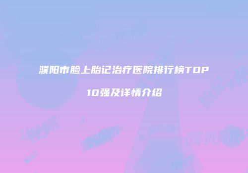 濮阳市脸上胎记治疗医院排行榜TOP10强及详情介绍