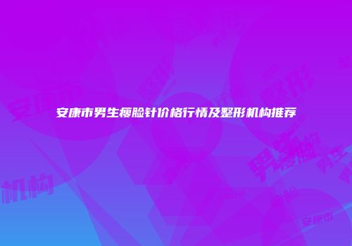 安康市男生瘦脸针价格行情及整形机构推荐