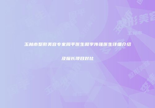 玉林市整形美容专家周平医生和李伟强医生详细介绍及擅长项目对比
