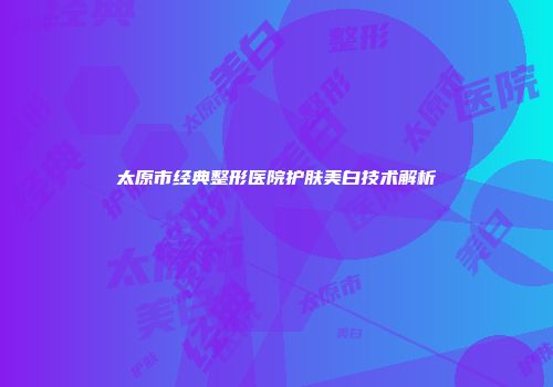 太原市经典整形医院护肤美白技术解析
