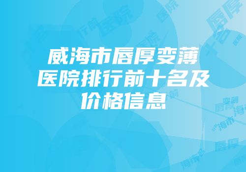 威海市唇厚变薄医院排行前十名及价格信息