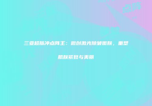 三亚超脉冲点阵王：微创激光除皱嫩肤，重塑肌肤紧致与美丽