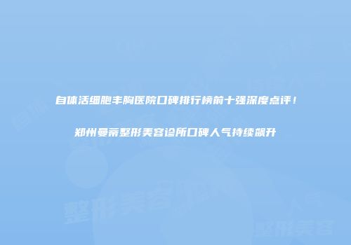 自体活细胞丰胸医院口碑排行榜前十强深度点评！郑州曼蒂整形美容诊所口碑人气持续飙升