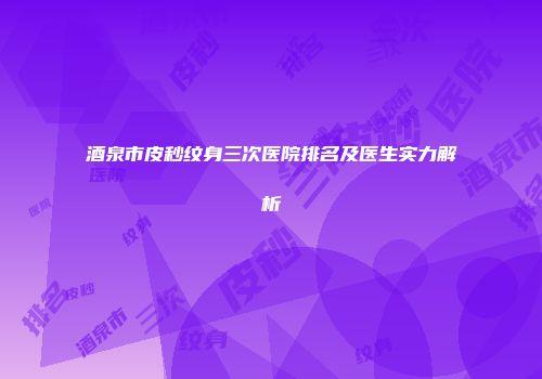 酒泉市皮秒纹身三次医院排名及医生实力解析