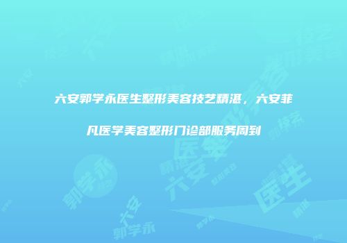 六安郭学永医生整形美容技艺精湛，六安菲凡医学美容整形门诊部服务周到