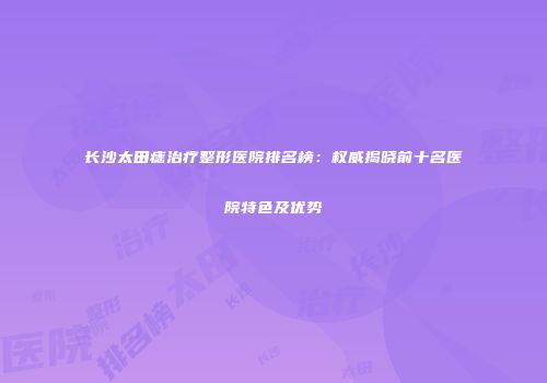 长沙太田痣治疗整形医院排名榜：权威揭晓前十名医院特色及优势