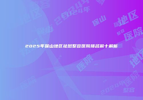 2025年保山地区祛斑整容医院排名前十解析