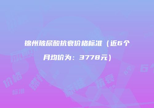 锦州玻尿酸抗衰价格标准（近6个月均价为：3778元）