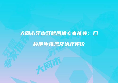 大同市牙齿牙龈凹槽专家推荐：口腔医生排名及治疗评价