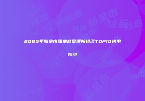 2025年新余市除疤修复医院排名TOP10榜单揭晓