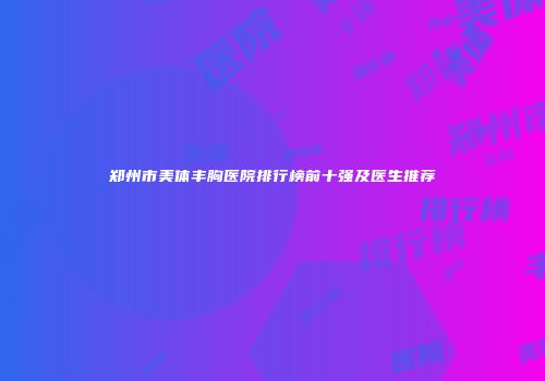 郑州市美体丰胸医院排行榜前十强及医生推荐