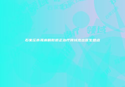 石家庄市耳廓畸形矫正治疗领域杰出医生盘点