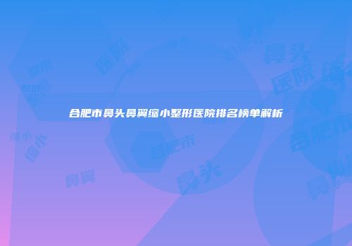 合肥市鼻头鼻翼缩小整形医院排名榜单解析