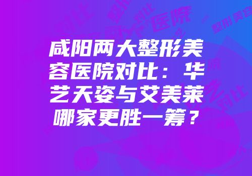 咸阳两大整形美容医院对比：华艺天姿与艾美莱哪家更胜一筹？