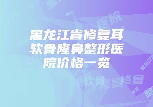 黑龙江省修复耳软骨隆鼻整形医院价格一览