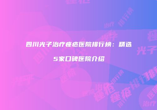 四川光子治疗痤疮医院排行榜：精选5家口碑医院介绍