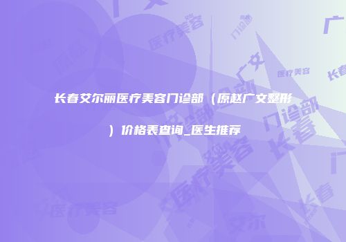 长春艾尔丽医疗美容门诊部（原赵广文整形）价格表查询_医生推荐