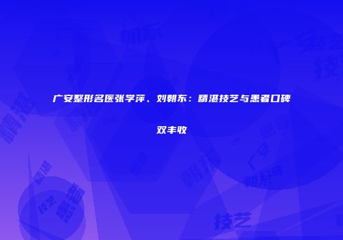 广安整形名医张学萍、刘朝东：精湛技艺与患者口碑双丰收