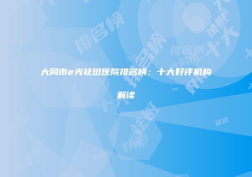大同市e光祛斑医院排名榜：十大好评机构解读