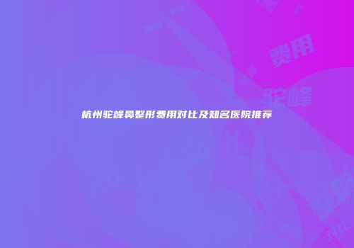 杭州驼峰鼻整形费用对比及知名医院推荐