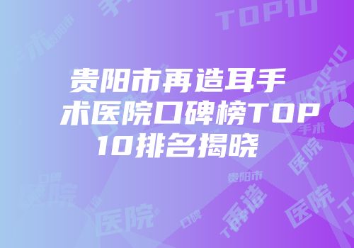 贵阳市再造耳手术医院口碑榜TOP10排名揭晓
