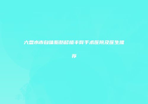 六盘水市自体脂肪移植丰臀手术医院及医生推荐
