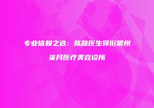 专业信赖之选：陈磊医生领衔常州柒月医疗美容诊所