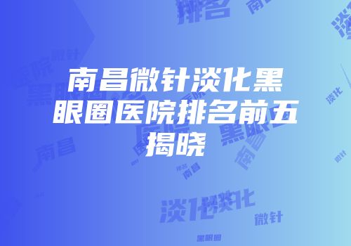 南昌微针淡化黑眼圈医院排名前五揭晓