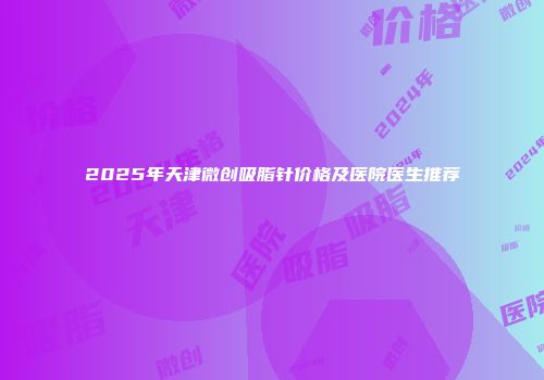 2025年天津微创吸脂针价格及医院医生推荐