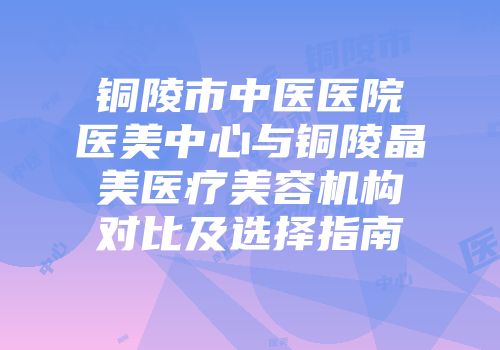铜陵市中医医院医美中心与铜陵晶美医疗美容机构对比及选择指南