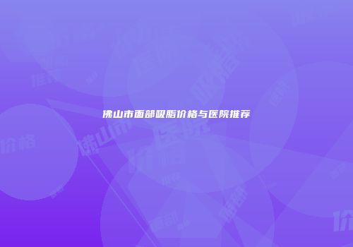 佛山市面部吸脂价格与医院推荐