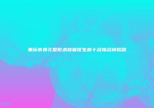 重庆市鼻孔整形术修复医生前十名排名榜揭晓