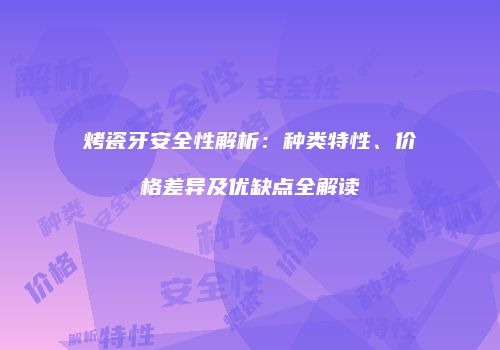 烤瓷牙安全性解析：种类特性、价格差异及优缺点全解读