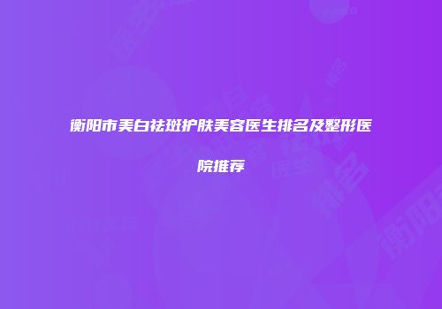 衡阳市美白祛斑护肤美容医生排名及整形医院推荐