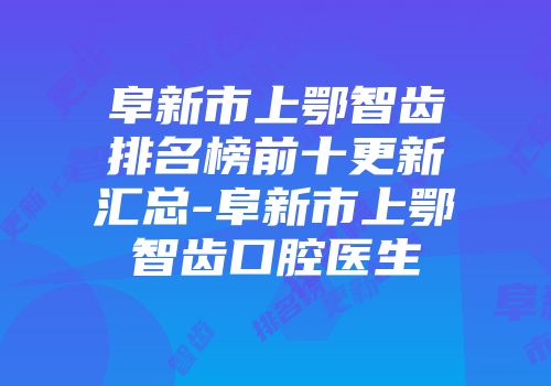 阜新市上鄂智齿排名榜前十更新汇总-阜新市上鄂智齿口腔医生