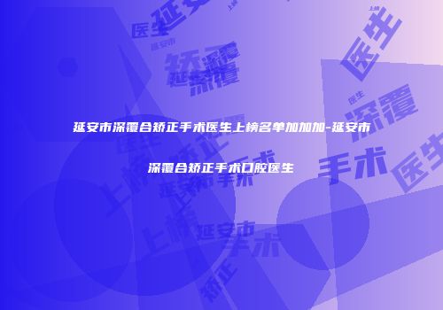 延安市深覆合矫正手术医生上榜名单加加加-延安市深覆合矫正手术口腔医生