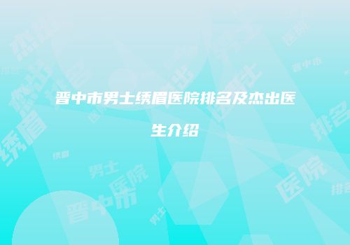晋中市男士绣眉医院排名及杰出医生介绍