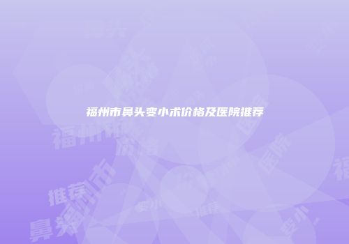福州市鼻头变小术价格及医院推荐