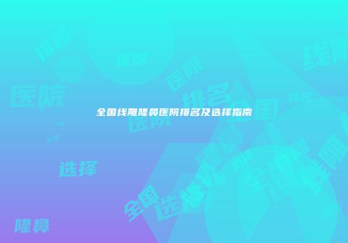全国线雕隆鼻医院排名及选择指南