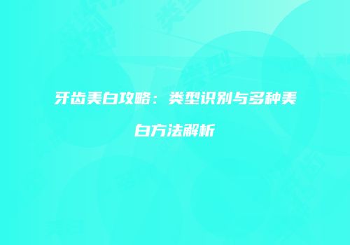 牙齿美白攻略：类型识别与多种美白方法解析