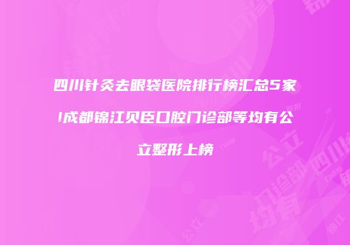 四川针灸去眼袋医院排行榜汇总5家!成都锦江贝臣口腔门诊部等均有公立整形上榜