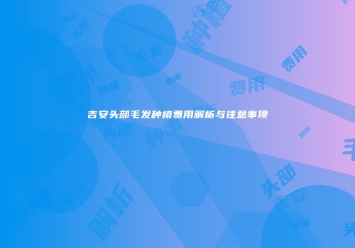 吉安头部毛发种植费用解析与注意事项