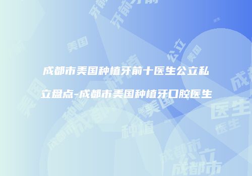 成都市美国种植牙前十医生公立私立盘点-成都市美国种植牙口腔医生