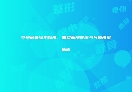 泰州颧骨缩小整形：重塑面部轮廓与气质形象指南