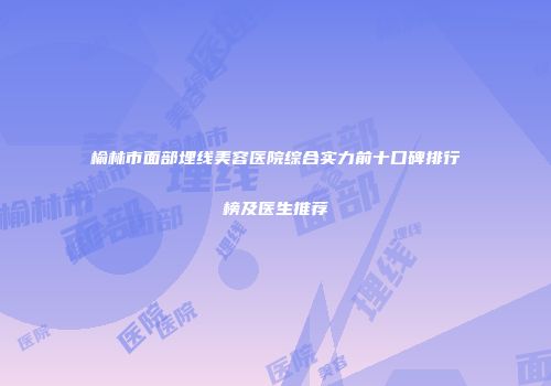 榆林市面部埋线美容医院综合实力前十口碑排行榜及医生推荐