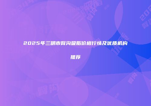 2025年三明市臀沟吸脂价格行情及优质机构推荐