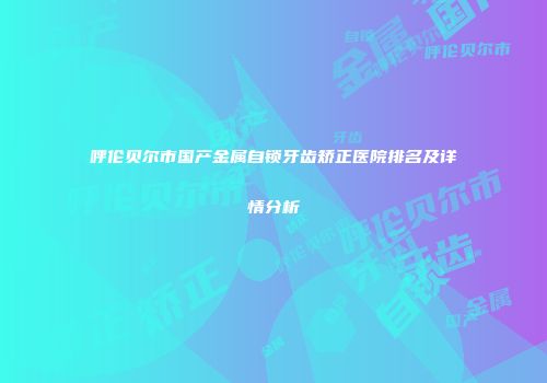 呼伦贝尔市国产金属自锁牙齿矫正医院排名及详情分析
