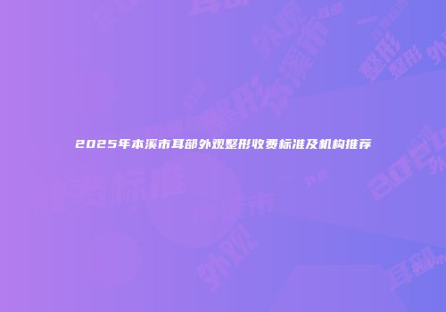 2025年本溪市耳部外观整形收费标准及机构推荐
