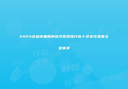 2025吉林市槽骨种植牙医院排行前十及女性患者注意事项