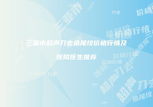三亚市超声刀去鱼尾纹价格行情及医院医生推荐
